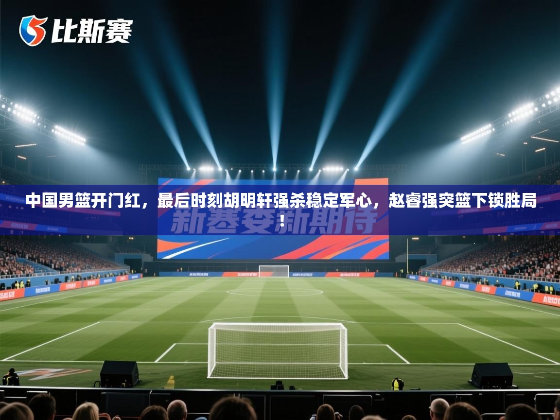 蓝鲸体育app电脑-中国男篮开门红,最后时刻胡明轩强杀稳定军心,赵睿强突篮下锁胜局! 第3张