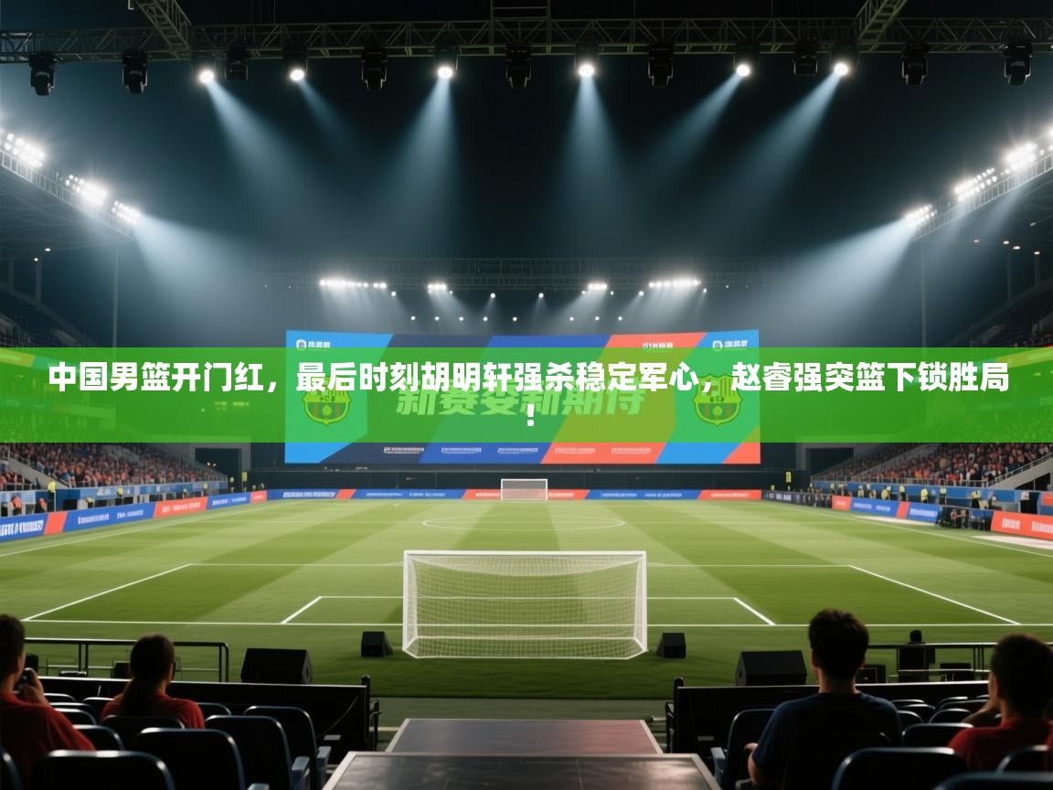 蓝鲸体育app电脑-中国男篮开门红,最后时刻胡明轩强杀稳定军心,赵睿强突篮下锁胜局! 第4张