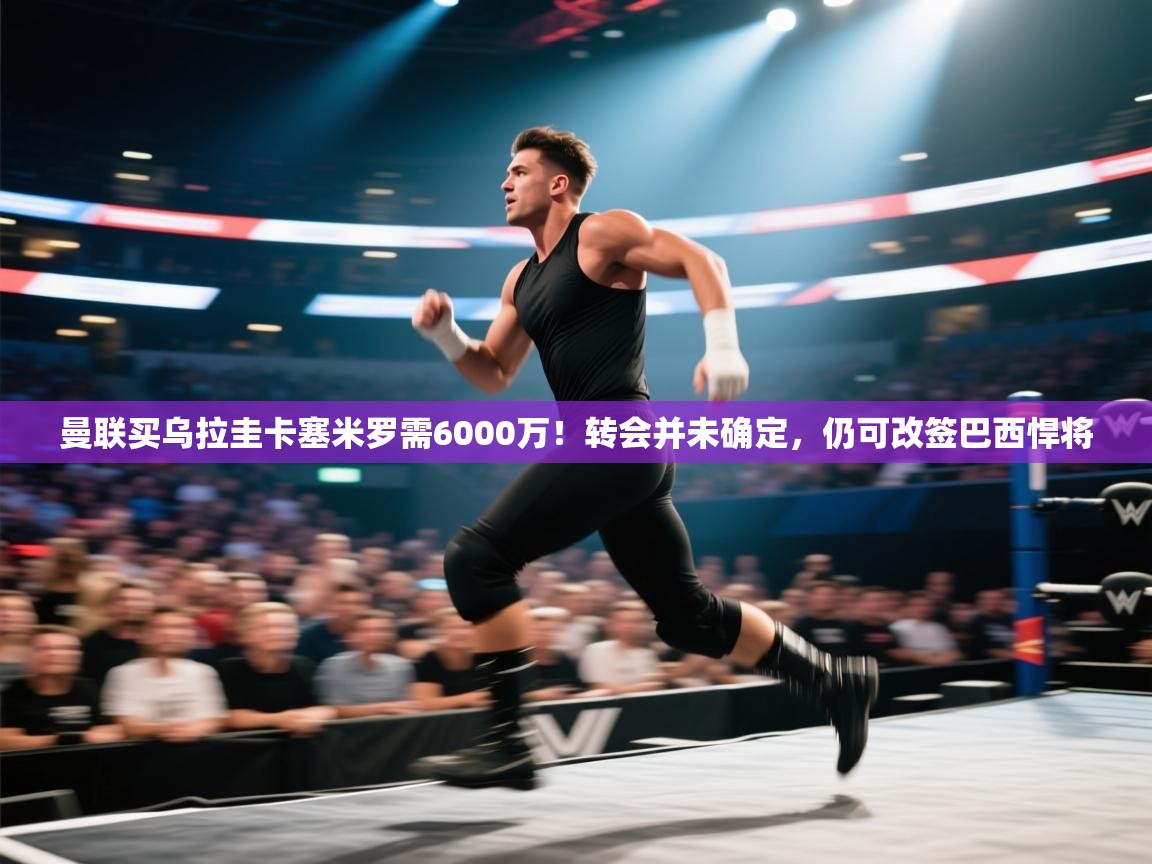 蓝鲸体育直播在线观看-曼联买乌拉圭卡塞米罗需6000万！转会并未确定，仍可改签巴西悍将