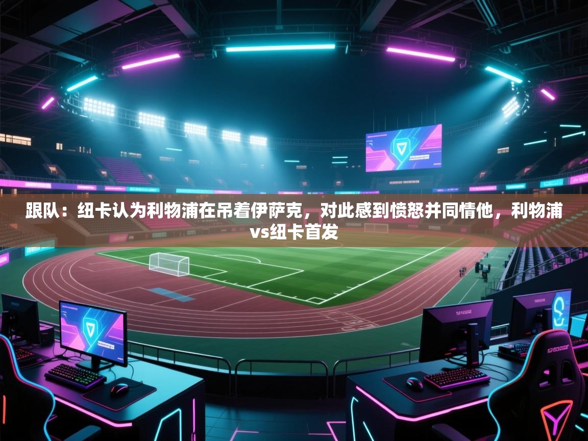 蓝鲸体育appios-跟队:纽卡认为利物浦在吊着伊萨克,对此感到愤怒并同情他,利物浦vs纽卡首发 第3张