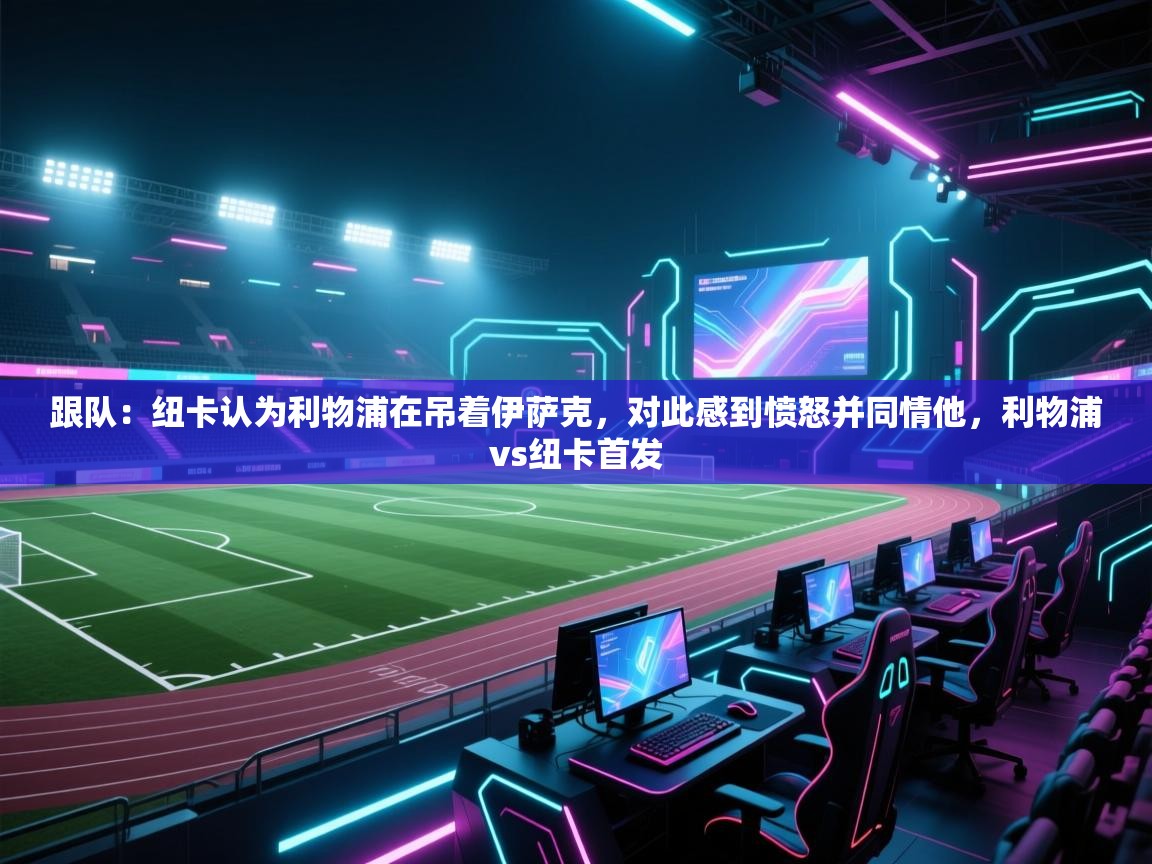 蓝鲸体育appios-跟队:纽卡认为利物浦在吊着伊萨克,对此感到愤怒并同情他,利物浦vs纽卡首发 第4张