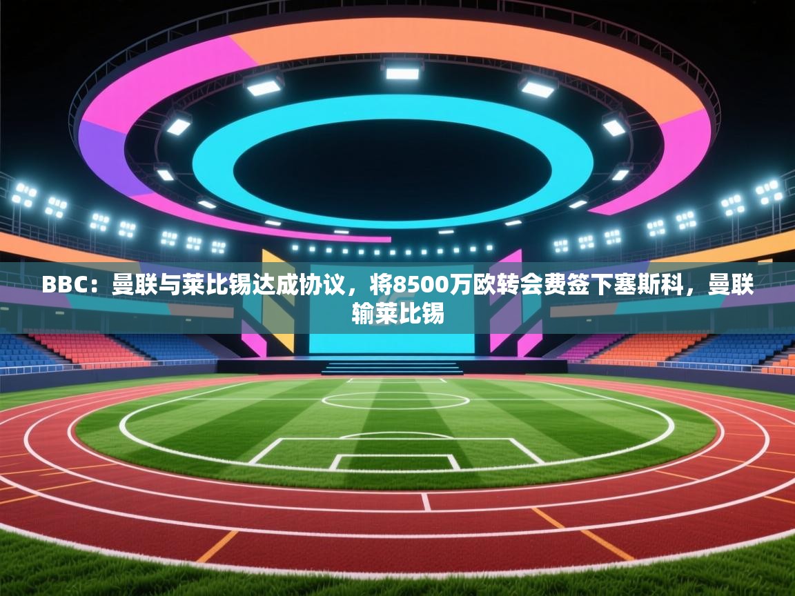 蓝鲸体育直播电脑版-BBC：曼联与莱比锡达成协议，将8500万欧转会费签下塞斯科，曼联输莱比锡  第4张