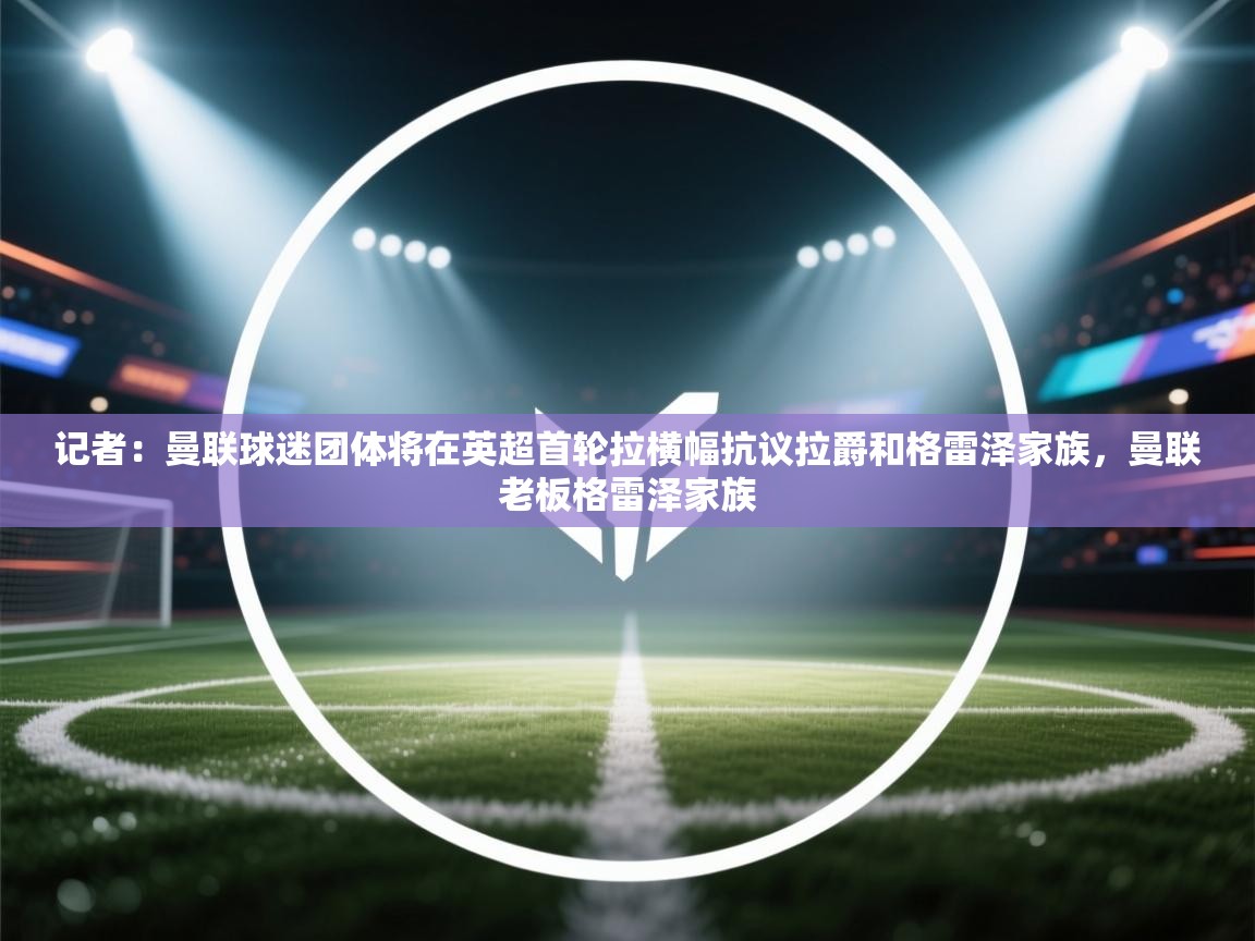 蓝鲸体育在线直播-记者：曼联球迷团体将在英超首轮拉横幅抗议拉爵和格雷泽家族，曼联老板格雷泽家族