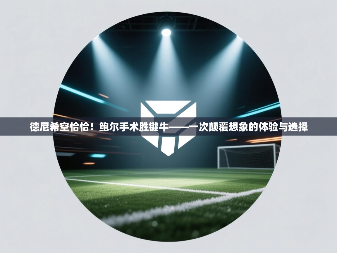 蓝鲸体育直播电脑版-德尼希空恰恰！鲍尔手术胜键牛——一次颠覆想象的体验与选择  第3张